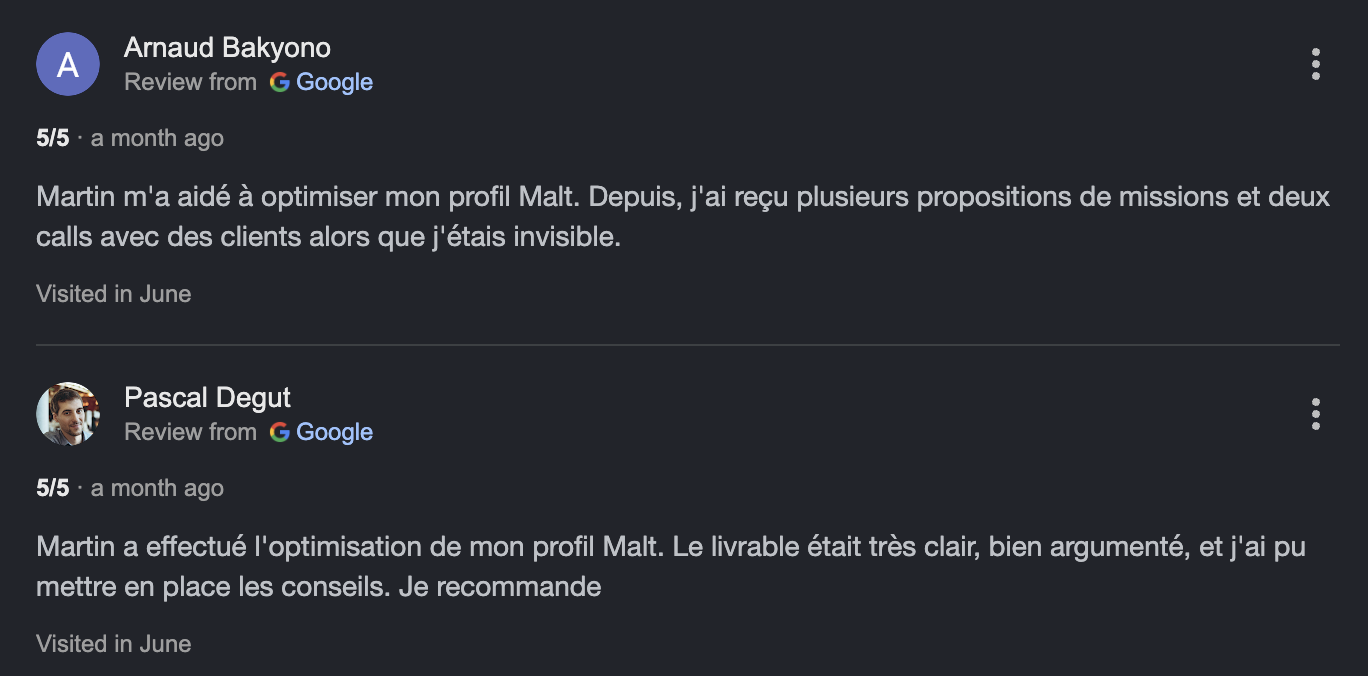 Deux avis Google notés 5 sur 5. Arnaud Bakyono : après l'optimisation de son profil Malt par Martin, il a reçu plusieurs propositions de missions et deux calls clients alors qu'il était invisible. Pascal Degut : le livrable était très clair et bien argumenté, il a pu mettre en place les conseils et recommande.